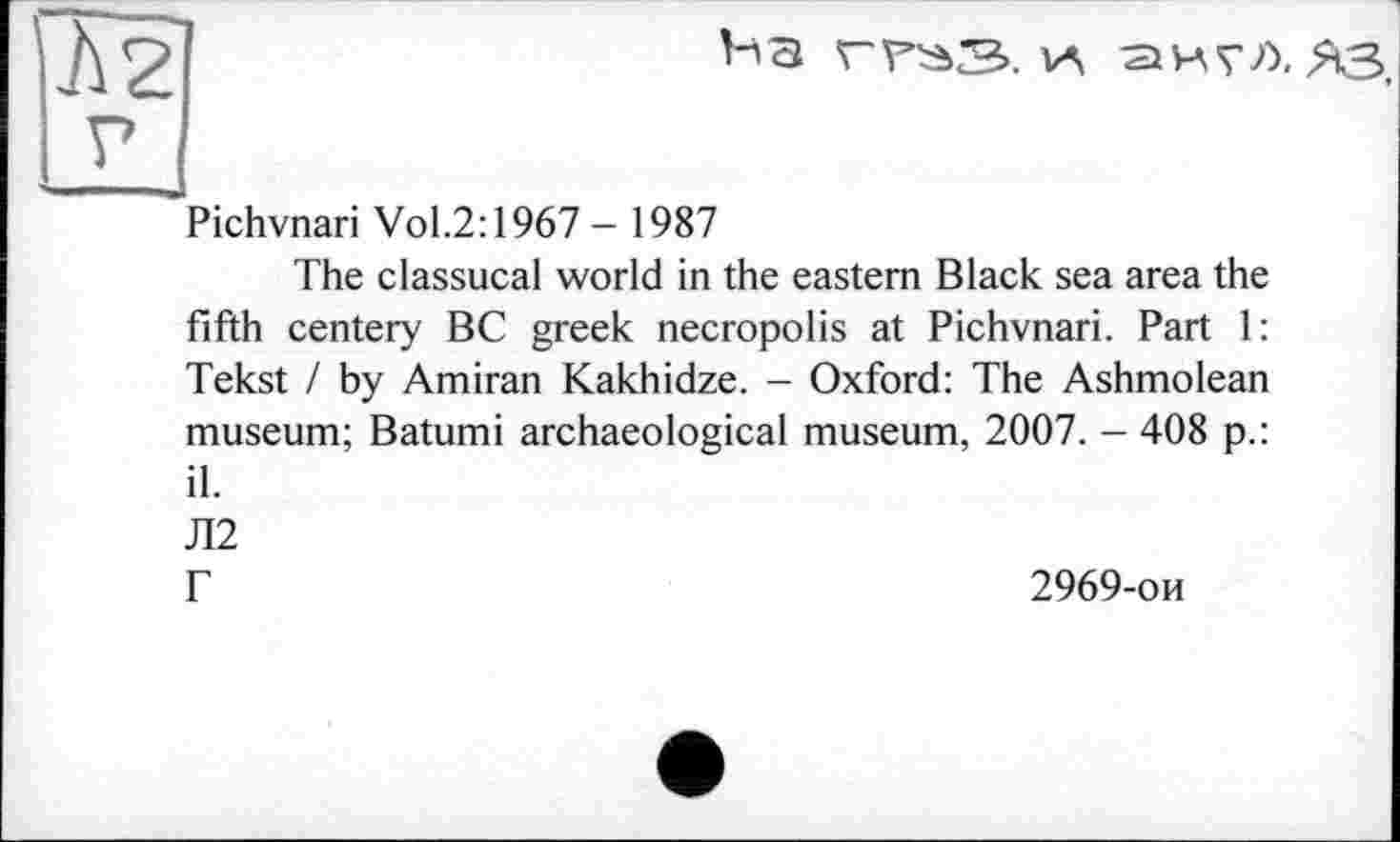 ﻿І2І
Ьз	VA S И? Л, ЯЗ,
г
Pichvnari Vol.2:1967 - 1987
The classucal world in the eastern Black sea area the fifth centery BC greek necropolis at Pichvnari. Part 1: Tekst / by Amiran Kakhidze. - Oxford: The Ashmolean museum; Batumi archaeological museum, 2007. - 408 p.: il.
Л2
Г
2969-ои